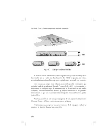 540
José Toirac Corral: El suelo–cemento como material de construcción
Si ahora se une la información ofrecida por el ensayo de la botella y el del
bastoncillo en la tabla de clasificación del HBR, se puede, de forma
aproximada, determinar el tipo de suelo evaluado para la mezcla con cemento.
Otro ensayo de campo muy útil para conocer la posible contracción que
sufrirá el suelo al secado, es el llamado “ensayo de la caja”. La contracción es
importante en cualquier tipo de elemento que se desee fabricar con suelo-
cemento, fundamentalmente paneles y paredes monolíticas de grandes
dimensiones, ya que una excesiva contracción podrá producir fisuras y grietas
indeseables.
Para la ejecución de este ensayo se requiere de una caja con dimensiones
40mm x 40mm x 600mm como se muestra en la figura.
El primer paso es engrasar las caras interiores de la caja para reducir al
máximo la fricción durante la contracción.
 