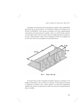 541
Ciencia y Sociedad, Vol. XXXIII, núm 4, 2008, 520-571
Se prepara una muestra de suelo tamizada por el pañote 5mm, añadiéndole
agua hasta que la mezcla alcance la consistencia similar, por ejemplo, de un
mortero de albañilería. Esta mezcla se introduce en la caja comprimiéndola
manualmente de forma tal que no queden vacíos y se nivela la parte superior
con una regla o listón recto. La caja se sitúa en un lugar donde este expuesta a
los rayos solares durante 3 días o en la sombra por 10 días. En cualquiera de
los dos casos debe estar protegida de las posibles lluvias.
Si el suelo tiene un alto contenido de arcilla la muestra se contraerá en el
molde sin fracturarse ( solo se reduce en volumen). Si al contrario, la muestra
se fragmenta en pedazos más o menos iguales en la dirección longitudinal,
significa que estamos en presencia de suelos muy arenosos sin prácticamente
limos ni arcillas.
 