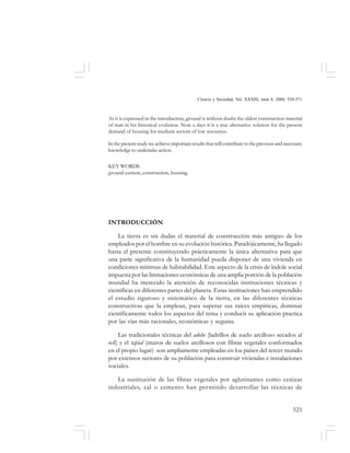 521
Ciencia y Sociedad, Vol. XXXIII, núm 4, 2008, 520-571
As it is expressed in the introduction, ground is without doubt the oldest construction material
of man in his historical evolution. Now a days it is a true alternative solution for the present
demand of housing for medium sectors of low resources.
In the present study we achieve important results that will contribute to the previous and necessary
knowledge to undertake action.
KEY WORDS
ground-cement, construction, housing.
INTRODUCCIÓN
La tierra es sin dudas el material de construcción más antiguo de los
empleados por el hombre en su evolución histórica. Paradójicamente, ha llegado
hasta el presente constituyendo prácticamente la única alternativa para que
una parte significativa de la humanidad pueda disponer de una vivienda en
condiciones mínimas de habitabilidad. Este aspecto de la crisis de índole social
impuesta por las limitaciones económicas de una amplia porción de la población
mundial ha merecido la atención de reconocidas instituciones técnicas y
científicas en diferentes partes del planeta. Estas instituciones han emprendido
el estudio riguroso y sistemático de la tierra, en las diferentes técnicas
constructivas que la emplean, para superar sus raíces empíricas, dominar
científicamente todos los aspectos del tema y conducir su aplicación practica
por las vías más racionales, económicas y seguras.
Las tradicionales técnicas del adobe (ladrillos de suelo arcilloso secados al
sol) y el tapial (muros de suelos arcillosos con fibras vegetales conformados
en el propio lugar) son ampliamente empleadas en los países del tercer mundo
por extensos sectores de su población para construir viviendas e instalaciones
sociales.
La sustitución de las fibras vegetales por aglutinantes como cenizas
industriales, cal o cemento han permitido desarrollar las técnicas de
 