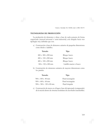 559
Ciencia y Sociedad, Vol. XXXIII, núm 4, 2008, 520-571
TECNOLOGÍAS DE PRODUCCIÓN
La producción de elementos y obras a base de suelo-cemento de forma
organizada (manual-artesanal o semi-industrial) está dirigida hacia tres
tipologías muy definidas que son:
a) Construcción a base de elementos unitarios de pequeñas dimensiones
como blocks o ladrillos.
Tamaño Tipo
400 x 200 x 200 mm Bloque hueco
400 x 150 x 200 mm Bloque hueco
400 x 100 x 200 mm Bloque hueco
300 x 150 x 200 mm Ladrillo macizo o hueco
b) Construcción de elementos unitarios de mayores dimensiones como
los paneles.
Tamaño Tipo
900 x 600 x 80 mm Panel rectangular
900 x 600 x 60 mm Panel rectangular
900 x 300 x 120 x 80 mm Panel irregular
c) Construcción de muros en el lugar a base del apisonado (compactado)
de la mezcla dentro de sistemas modulares de encofrados transferibles.
 