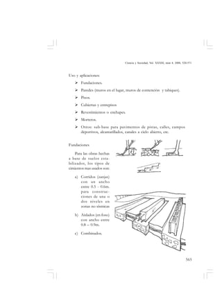 565
Ciencia y Sociedad, Vol. XXXIII, núm 4, 2008, 520-571
Uso y aplicaciones:
Fundaciones.
Paredes (muros en el lugar, muros de contención y tabiques).
Pisos.
Cubiertas y entrepisos
Revestimientos o enchapes.
Morteros.
Otros: sub-base para pavimentos de pistas, calles, campos
deportivos, alcantarillados, canales a cielo abierto, etc.
Fundaciones
Para las obras hechas
a base de suelos esta-
bilizados, los tipos de
cimientos mas usados son:
a) Corridos (zanjas)
con un ancho
entre 0.5 - 0.6m.
para construc-
ciones de una o
dos niveles en
zonas no sísmicas
b) Aislados (en foso)
con ancho entre
0.8 – 0.9m.
c) Combinados.
 