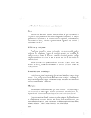 568
José Toirac Corral: El suelo–cemento como material de construcción
Pisos
Para este uso el material presenta el inconveniente de que su resistencia al
desgaste es baja, por tanto se recomienda emplearlo compactado en el lugar
previendo dos posibilidades de terminación de su superficie, cubriéndola con
un mortero de arena y cemento o polvoreando la superficie con cemento y
aplicándole una flota.
Cubiertas y entrepisos
Para lograr superficies planas horizontales con este material pueden
utilizarse dos soluciones: viguetas de hormigón armado con bovedillas de
suelo cemento o vigueta de diferentes materiales, hormigón armado, perfiles
metálicos, maderas, etc. sobre las que se apoyan una losa de luz mínima de
suelo cemento.
Para la cubierta debe preferentemente inclinarse un 17% o más para
facilitar el drenaje, siendo recomendables las bóvedas y cúpulas hechas de
suelo cemento
Revestimientos o enchapes
Las distintas terminaciones deberán obtener superficies lisas y planas, aristas
rectas y vivas, totalmente uniforme. Debe prestarse atención a los locales de
alto riesgo de humedad, baños, cocinas, etc., ya que se requiere un tratamiento
de impermeabilización cuidadoso.
Morteros
Para hacer las dosificaciones hay que hacer ensayos a los distintos tipos
de suelos que se utilicen para mortero en uniones, revestimientos, etc.,
repercutiendo favorablemente en el bajo costo de la obra que se ejecute.
En sentido general el suelo cemento permite una gran flexibilidad de uso
y soluciones de proyectos abiertos que llegan desde combinaciones con
materiales de alto costo, como estructuras metálicas, maderas nobles, vidrio,
asbesto cemento y otros, hasta soluciones muy económicas.
 