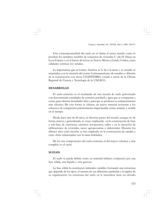 525
Ciencia y Sociedad, Vol. XXXIII, núm 4, 2008, 520-571
Esta contemporaneidad del suelo no se limita al tercer mundo como lo
prueban los ejemplos notables de conjuntos de viviendas L’ isle D Abeau en
Lyon Francia o en el barrio de la Luz en Nuevo México, Estado Unidos, cuyas
calidades estéticas los señalan.
La importancia que en Latino América se le da a la tierra y su estudio se
materializa con la creación del centro Latinoamericano de estudios y difusión
de la construcción con tierra CLEDTIERRA, creada a través de la Oficina
Regional de Ciencia y Tecnología de la UNESCO.
DESARROLLO
El suelo-cemento es el resultando de una mezcla de suelo pulverizado
con determinadas cantidades de cemento portland y agua que se compactan y
curan, para obtener densidades altas y para que se produzca su endurecimiento
más efectivo. De esta forma se obtiene un nuevo material resistente a los
esfuerzos de compresión prácticamente impermeable termo aislante y estable
en el tiempo.
Desde hace más de 60 años, en diversas partes del mundo, aunque no de
forma masiva y generalizada, se viene empleando en la construcción de base
y sub-base de carreteras, caminos, aeropuertos, calles y en la ejecución de
edificaciones de viviendas, naves agropecuarias e industriales. Durante los
últimos años estas mezclas se han empleado en la construcción de canales y
otras obras relacionadas con la rama hidráulica.
De los tres componentes del suelo-cemento, el del mayor volumen y más
complejo es el suelo.
SUELOS
El suelo se puede definir como un material trifásico compuesto por una
fase sólida, una líquida y otra gaseosa.
La fase sólida la constituyen minerales variables formando una estructura
que depende de los tipos, el tamaño de sus diferentes partículas y la rigidez de
su organización. La estructura del suelo en la naturaleza tiene un elevado
 