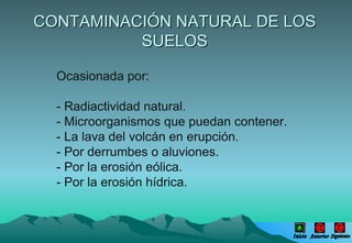 CONTAMINACIÓN NATURAL DE LOS SUELOS Ocasionada por: - Radiactividad natural. - Microorganismos que puedan contener. - La lava del volcán en erupción. - Por derrumbes o aluviones. - Por la erosión eólica. - Por la erosión hídrica. Inicio Anterior Siguiente 