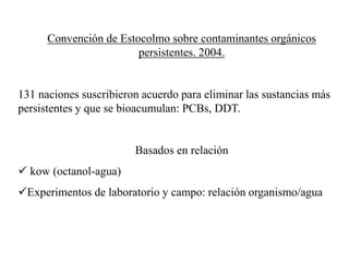 Convención de Estocolmo sobre contaminantes orgánicos
persistentes. 2004.
131 naciones suscribieron acuerdo para eliminar las sustancias más
persistentes y que se bioacumulan: PCBs, DDT.
Basados en relación
 kow (octanol-agua)
Experimentos de laboratorio y campo: relación organismo/agua
 