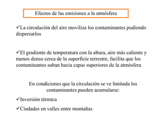 Efectos de las emisiones a la atmósfera
La circulación del aire moviliza los contaminantes pudiendo
dispersarlos
El gradiente de temperatura con la altura, aire más caliente y
menos denso cerca de la superficie terrestre, facilita que los
contaminantes suban hacia capas superiores de la atmósfera
En condiciones que la circulación se ve limitada los
contaminantes pueden acumularse:
Inversión térmica
Ciudades en valles entre montañas
 