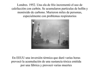 Londres. 1952. Una ola de frío incrementó el uso de
calefacción con carbón. Se acumularon partículas de hollín y
monóxido de carbono. Murieron miles de personas,
especialmente con problemas respiratorios
En EEUU una inversión térmica que duró varias horas
provocó la acumulación de una sustancia tóxica emitida
por una fábrica y provocó varias muertes
 