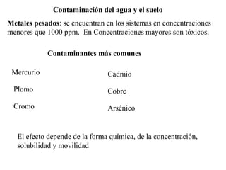Contaminación del agua y el suelo
Metales pesados: se encuentran en los sistemas en concentraciones
menores que 1000 ppm. En Concentraciones mayores son tóxicos.
Contaminantes más comunes
Mercurio
Plomo
Cromo
Cadmio
Cobre
Arsénico
El efecto depende de la forma química, de la concentración,
solubilidad y movilidad
 