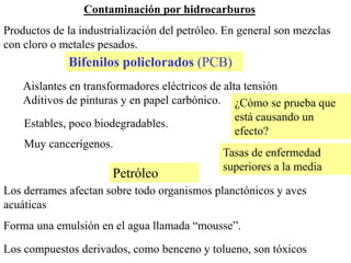 Contaminación por hidrocarburos
Productos de la industrialización del petróleo. En general son mezclas
con cloro o metales pesados.
Aislantes en transformadores eléctricos de alta tensión
Aditivos de pinturas y en papel carbónico.
Estables, poco biodegradables.
Muy cancerígenos.
Los derrames afectan sobre todo organismos planctónicos y aves
acuáticas
Forma una emulsión en el agua llamada “mousse”.
Los compuestos derivados, como benceno y tolueno, son tóxicos
Petróleo
Bifenilos policlorados (PCB)
¿Cómo se prueba que
está causando un
efecto?
Tasas de enfermedad
superiores a la media
 