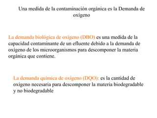 La demanda biológica de oxígeno (DBO) es una medida de la
capacidad contaminante de un efluente debido a la demanda de
oxígeno de los microorganismos para descomponer la materia
orgánica que contiene.
Una medida de la contaminación orgánica es la Demanda de
oxígeno
La demanda química de oxígeno (DQO): es la cantidad de
oxígeno necesaria para descomponer la materia biodegradable
y no biodegradable
 