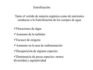 Tanto el vertido de materia orgánica como de nutrientes
conducen a la Eutrofización de los cuerpos de agua
Eutrofización
Floraciones de algas
Aumento de la turbidez
Escasez de oxígeno
Aumento en la tasa de sedimentación
Desaparición de algunas especies
Dominancia de pocas especies: menor
diversidad y equitatividad
 