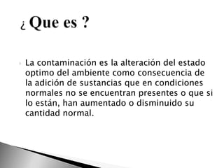 ¿ Que es ?La contaminación es la alteración del estado optimo del ambiente como consecuencia de la adición de sustancias que en condiciones normales no se encuentran presentes o que si lo están, han aumentado o disminuido su cantidad normal.