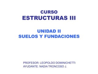 CURSO
ESTRUCTURAS III
UNIDAD II
SUELOS Y FUNDACIONES
PROFESOR: LEOPOLDO DOMINICHETTI
AYUDANTE: NADIA TRONCOSO J.
 