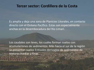 Tercer sector: Cordillera de la CostaEs amplia y deja una zona de Planicies Litorales, en contacto directo con el Océano Pacífico. Estas son especialmente anchas en la desembocadura del Río Limarí.    Los caudales son leves, los cuales forman suelos con acumulaciones de sedimentos. Más hacia el sur de la región se presentan suelos Entisoles derivados de sedimentos de texturas medias y finas.