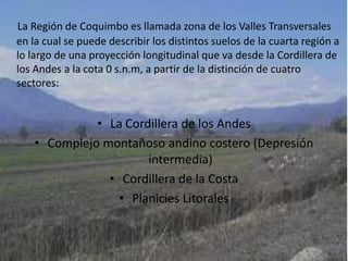 La Región de Coquimbo es llamada zona de los Valles Transversales en la cual se puede describir los distintos suelos de la cuarta región a lo largo de una proyección longitudinal que va desde la Cordillera de los Andes a la cota 0 s.n.m, a partir de la distinción de cuatro sectores: La Cordillera de los AndesComplejo montañoso andino costero (Depresión intermedia)Cordillera de la CostaPlanicies Litorales
