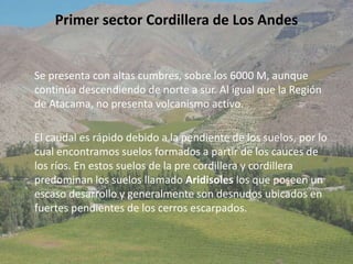 Primer sector Cordillera de Los AndesSe presenta con altas cumbres, sobre los 6000 M, aunque continúa descendiendo de norte a sur. Al igual que la Región de Atacama, no presenta volcanismo activo.     El caudal es rápido debido a la pendiente de los suelos, por lo cual encontramos suelos formados a partir de los cauces de los ríos. En estos suelos de la pre cordillera y cordillera predominan los suelos llamado Aridisoles los que poseen un escaso desarrollo y generalmente son desnudos ubicados en fuertes pendientes de los cerros escarpados.