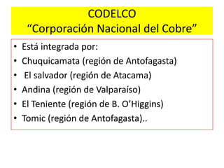CODELCO
“Corporación Nacional del Cobre”
• Está integrada por:
• Chuquicamata (región de Antofagasta)
• El salvador (región de Atacama)
• Andina (región de Valparaíso)
• El Teniente (región de B. O’Higgins)
• Tomic (región de Antofagasta)..
 