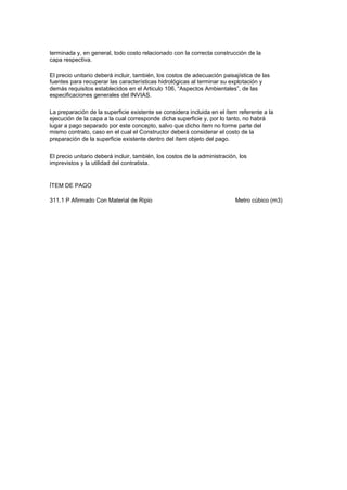 terminada y, en general, todo costo relacionado con la correcta construcción de la
capa respectiva.
El precio unitario deberá incluir, también, los costos de adecuación paisajística de las
fuentes para recuperar las características hidrológicas al terminar su explotación y
demás requisitos establecidos en el Articulo 106, “Aspectos Ambientales”, de las
especificaciones generales del INVIAS.
La preparación de la superficie existente se considera incluida en el ítem referente a la
ejecución de la capa a la cual corresponde dicha superficie y, por lo tanto, no habrá
lugar a pago separado por este concepto, salvo que dicho ítem no forme parte del
mismo contrato, caso en el cual el Constructor deberá considerar el costo de la
preparación de la superficie existente dentro del ítem objeto del pago.
El precio unitario deberá incluir, también, los costos de la administración, los
imprevistos y la utilidad del contratista.
ÍTEM DE PAGO
311.1 P Afirmado Con Material de Ripio Metro cúbico (m3)
 