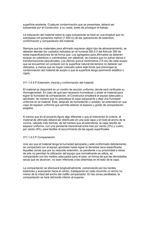 superficie existente. Cualquier contaminación que se presentare, deberá ser
subsanada por el Constructor, a su costa, antes de proseguir el trabajo.
La colocación del material sobre la capa subyacente se hará en una longitud que no
sobrepase mil quinientos metros (1.500 m) de las operaciones de extensión,
conformación y compactación del material.
Siempre que los materiales para afirmado requieran algún tipo de almacenamiento, se
deberán atender los cuidados indicados en el numeral 300.4.3 del Artículo 300 de
estas especificaciones de tal forma que: Los agregados para afirmados se deberán
acopiar en cobertizos o cubriéndolos con plásticos, de manera que no sufran danos o
transformaciones perjudiciales. Los últimos quince centímetros (15 cm) de cada acopio
que se encuentren en contacto con la superficie natural del terreno no deberán ser
utilizados, a menos que se hayan colocado sobre este lonas que prevengan la
contaminación del material de acopio o que la superficie tenga pavimento asfaltico o
rígido.
311.1.4.4 P Extensión, mezcla y conformación del material
El material se dispondrá en un cordón de sección uniforme, donde será verificada su
Homogeneidad. En caso de que sea necesario humedecer o airear el material para
lograr la humedad de compactación, el Constructor empleará el equipo adecuado y
aprobado, de manera que no perjudique la capa subyacente y deje una humedad
uniforme en el material. Éste, después de humedecido o aireado, se extenderá en una
capa de espesor uniforme que permita obtener el espesor y grado de compactación
exigidos.
A menos que en el proyecto figure algo diferente o que el Interventor lo ordene, el
material de afirmado deberá ser distribuido en una sola capa y en todo el ancho de la
corona, calzada más bermas, de tal manera que al extenderse, la capa resulte de
espesor uniforme, con una pendiente transversal entre tres por ciento (3%) y cuatro
por ciento (4%), para facilitar el escurrimiento de las aguas superficiales.
311.1.4.5 P Compactación
Una vez que el material tenga la humedad apropiada y esté conformado debidamente,
se compactará con el equipo aprobado hasta lograr la densidad seca especificada.
Aquellas zonas que por su reducida extensión, su pendiente o su proximidad a obras
de arte no permitan la utilización del equipo que normalmente se utiliza, se
compactarán con los medios adecuados para el caso, en forma tal que las densidades
secas que se alcancen, no sean inferiores a las obtenidas en el resto de la capa.
La compactación se efectuará longitudinalmente, comenzando por los bordes
exteriores y avanzando hacia el centro, traslapando en cada recorrido un ancho no
menor de la mitad del ancho del rodillo compactador. En las zonas peraltadas, la
compactación se hará del borde inferior al superior.
 