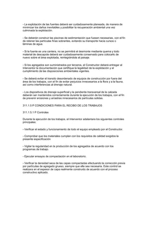 - La explotación de las fuentes deberá ser cuidadosamente planeada, de manera de
minimizar los daños inevitables y posibilitar la recuperación ambiental una vez
culminada la explotación.
- Se deberán construir las piscinas de sedimentación que fuesen necesarias, con el fin
de retener las partículas finas sobrantes, evitando su transporte hacia cursos o
láminas de agua.
- Si la fuente es una cantera, no se permitirá el desmonte mediante quema y todo
material de descapote deberá ser cuidadosamente conservado para colocarlo de
nuevo sobre el área explotada, reintegrándola al paisaje.
- Si los agregados son suministrados por terceros, el Constructor deberá entregar al
Interventor la documentación que certifique la legalidad de la explotación y el
cumplimiento de las disposiciones ambientales vigentes.
- Se deberá evitar el transito desordenado de equipos de construcción por fuera del
área de los trabajos, con el fin de evitar perjuicios innecesarios a la flora y a la fauna,
así como interferencias al drenaje natural.
- Los dispositivos de drenaje superficial y la pendiente transversal de la calzada
deberán ser mantenidos correctamente durante la ejecución de los trabajos, con el fin
de prevenir erosiones y arrastres innecesarios de partículas solidas.
311.1.5 P CONDICIONES PARA EL RECIBO DE LOS TRABAJOS
311.1.5.1 P Controles
Durante la ejecución de los trabajos, el Interventor adelantara los siguientes controles
principales:
- Verificar el estado y funcionamiento de todo el equipo empleado por el Constructor.
- Comprobar que los materiales cumplan con los requisitos de calidad exigidos la
presente especificación
- Vigilar la regularidad en la producción de los agregados de acuerdo con los
programas de trabajo.
- Ejecutar ensayos de compactación en el laboratorio.
- Verificar la densidad seca de las capas compactadas efectuando la corrección previa
por partículas de agregado grueso, siempre que ella sea necesaria. Este control se
realizara en el espesor de capa realmente construido de acuerdo con el proceso
constructivo aplicado.
 