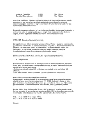 Índice de Plasticidad
Densidad Seca Máxima
E-126
E-142
Una (1) Lote
Una (1) Lote
Cuando el Interventor considere que las características del material que está siendo
explotado en una fuente han cambiado, se deberán repetir todos los ensayos
especificados para el control de la procedencia en el numeral anterior y adoptar los
correctivos que sean necesarios
Durante la etapa de producción, el Interventor examinará las descargas a los acopios y
ordenará el retiro de los agregados que, a simple vista, presenten restos de tierra
vegetal, materia orgánica o tamaños superiores al máximo especificado.
311.5.2.2 P Calidad del producto terminado
La capa terminada deberá presentar una superficie uniforme y ajustarse a las rasantes
y pendientes establecidas en los documentos del proyecto. La distancia entre el eje del
proyecto y el borde de la berma no será inferior a la señalada en los planos o la
definida por el Interventor. No se tolerará en las obras concluidas, ninguna
irregularidad que impida el normal escurrimiento de las aguas.
El Interventor deberá efectuar, además, las siguientes comprobaciones:
a. Compactación
Para efectos de la verificación de la compactación de la capa de afirmado, se define
como “lote”, que se aceptará o rechazará en conjunto, el menor volumen que resulte
de aplicar los siguientes criterios:
- Quinientos metros lineales (500 m) de capa compactada en el ancho total del
afirmado.
- Tres mil quinientos metros cuadrados (3500 m2) de afirmado compactado
El volumen construido en una jornada de trabajo.
Los sitios para la determinación de la densidad seca en el terreno de cada capa se
elegirán al azar, según la norma de ensayo INV E-730, “Selección al azar de sitios
para la toma de muestras”, pero de manera que se realice al menos una (1) muestra
por hectómetro. Se deberán efectuar, como mínimo, cinco (5) ensayos por lote.
Para el control de la compactación de una capa de afirmado, la densidad seca en el
terreno promedio de la muestra que representa al lote (Dm), se deberá comparar con la
máxima (De), obtenida sobre una muestra representativa del mismo material.
Si Dm – (k x s) ≥ 0.95 De se acepta el lote
Si Dm – (k x s) < 0.95 De se rechaza el lote
Siendo:
 