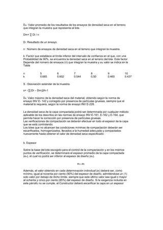 Dm: Valor promedio de los resultados de los ensayos de densidad seca en el terreno
que integran la muestra que representa al lote.
Dm= ∑ Di / n
Di: Resultado de un ensayo.
n : Número de ensayos de densidad seca en el terreno que integran la muestra.
k: Factor que establece el límite inferior del intervalo de confianza en el que, con una
Probabilidad de 90%, se encuentra la densidad seca en el terreno del lote. Este factor
Depende del número de ensayos (n) que integran la muestra y su valor se indica en la
Tabla
n
k
5
0.685
6
0.602
7
0.544
8
0,50
9
0.465
10
0.437
S : Desviación estándar de la muestra.
s= √∑(Di – Dm)2∕n-1
De: Valor máximo de la densidad seca del material, obtenido según la norma de
ensayo INV E- 142 y corregido por presencia de partículas gruesas, siempre que el
material lo requiera, según la norma de ensayo INV E-228.
La densidad seca de la capa compactada podrá ser determinada por cualquier método
aplicable de los descritos en las normas de ensayo INV E-161, E-162 y E-164, que
permita hacer la corrección por presencia de partículas gruesas.
Las verificaciones de compactación se deberán efectuar en todo el espesor de la capa
que se está controlando.
Los lotes que no alcancen las condiciones mínimas de compactación deberán ser
escarificados, homogenizados, llevados a la humedad adecuada y compactados
nuevamente hasta obtener el valor de densidad seca especificado.
b. Espesor
Sobre la base del lote escogido para el control de la compactación y en los mismos
puntos de verificación, se determinará el espesor promedio de la capa compactada
(em), el cual no podrá ser inferior al espesor de diseño (ed).
em ≥ ed
Además, el valor obtenido en cada determinación individual (ei) deberá ser, como
mínimo, igual al noventa por ciento (90%) del espesor de diseño, admitiéndose un (1)
solo valor por debajo de dicho límite, siempre que este último valor sea igual o mayor
al ochenta y cinco por ciento (85%) del espesor de diseño. Si la exigencia incluida en
este párrafo no se cumple, el Constructor deberá escarificar la capa en un espesor
 