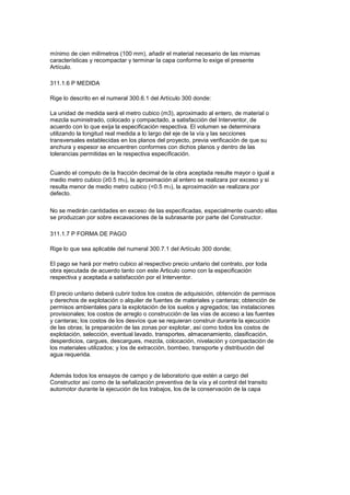 mínimo de cien milímetros (100 mm), añadir el material necesario de las mismas
características y recompactar y terminar la capa conforme lo exige el presente
Artículo.
311.1.6 P MEDIDA
Rige lo descrito en el numeral 300.6.1 del Artículo 300 donde:
La unidad de medida será el metro cubico (m3), aproximado al entero, de material o
mezcla suministrado, colocado y compactado, a satisfacción del Interventor, de
acuerdo con lo que exija la especificación respectiva. El volumen se determinara
utilizando la longitud real medida a lo largo del eje de la vía y las secciones
transversales establecidas en los planos del proyecto, previa verificación de que su
anchura y espesor se encuentren conformes con dichos planos y dentro de las
tolerancias permitidas en la respectiva especificación.
Cuando el computo de la fracción decimal de la obra aceptada resulte mayor o igual a
medio metro cubico (≥0.5 m3), la aproximación al entero se realizara por exceso y si
resulta menor de medio metro cubico (<0.5 m3), la aproximación se realizara por
defecto.
No se medirán cantidades en exceso de las especificadas, especialmente cuando ellas
se produzcan por sobre excavaciones de la subrasante por parte del Constructor.
311.1.7 P FORMA DE PAGO
Rige lo que sea aplicable del numeral 300.7.1 del Artículo 300 donde;
El pago se hará por metro cubico al respectivo precio unitario del contrato, por toda
obra ejecutada de acuerdo tanto con este Articulo como con la especificación
respectiva y aceptada a satisfacción por el Interventor.
El precio unitario deberá cubrir todos los costos de adquisición, obtención de permisos
y derechos de explotación o alquiler de fuentes de materiales y canteras; obtención de
permisos ambientales para la explotación de los suelos y agregados; las instalaciones
provisionales; los costos de arreglo o construcción de las vías de acceso a las fuentes
y canteras; los costos de los desvíos que se requieran construir durante la ejecución
de las obras; la preparación de las zonas por explotar, así como todos los costos de
explotación, selección, eventual lavado, transportes, almacenamiento, clasificación,
desperdicios, cargues, descargues, mezcla, colocación, nivelación y compactación de
los materiales utilizados; y los de extracción, bombeo, transporte y distribución del
agua requerida.
Además todos los ensayos de campo y de laboratorio que estén a cargo del
Constructor así como de la señalización preventiva de la vía y el control del transito
automotor durante la ejecución de los trabajos, los de la conservación de la capa
 