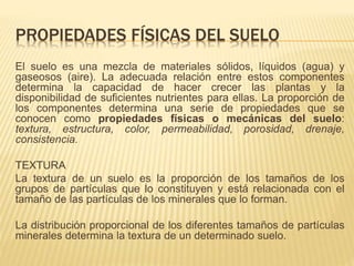 PROPIEDADES FÍSICAS DEL SUELO 
El suelo es una mezcla de materiales sólidos, líquidos (agua) y 
gaseosos (aire). La adecuada relación entre estos componentes 
determina la capacidad de hacer crecer las plantas y la 
disponibilidad de suficientes nutrientes para ellas. La proporción de 
los componentes determina una serie de propiedades que se 
conocen como propiedades físicas o mecánicas del suelo: 
textura, estructura, color, permeabilidad, porosidad, drenaje, 
consistencia. 
TEXTURA 
La textura de un suelo es la proporción de los tamaños de los 
grupos de partículas que lo constituyen y está relacionada con el 
tamaño de las partículas de los minerales que lo forman. 
La distribución proporcional de los diferentes tamaños de partículas 
minerales determina la textura de un determinado suelo. 
 