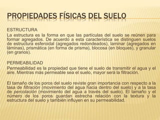 PROPIEDADES FÍSICAS DEL SUELO 
ESTRUCTURA 
La estructura es la forma en que las partículas del suelo se reúnen para 
formar agregados. De acuerdo a esta característica se distinguen suelos 
de estructura esferoidal (agregados redondeados), laminar (agregados en 
láminas), prismática (en forma de prisma), blocosa (en bloques), y granular 
(en granos). 
PERMEABILIDAD 
Permeabilidad es la propiedad que tiene el suelo de transmitir el agua y el 
aire. Mientras más permeable sea el suelo, mayor será la filtración. 
El tamaño de los poros del suelo reviste gran importancia con respecto a la 
tasa de filtración (movimiento del agua hacia dentro del suelo) y a la tasa 
de percolación (movimiento del agua a través del suelo). El tamaño y el 
número de los poros guardan estrecha relación con la textura y la 
estructura del suelo y también influyen en su permeabilidad. 
 