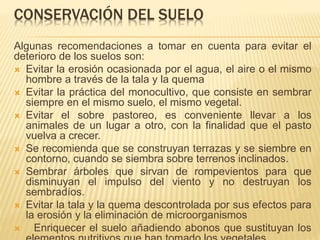 CONSERVACIÓN DEL SUELO 
Algunas recomendaciones a tomar en cuenta para evitar el 
deterioro de los suelos son: 
 Evitar la erosión ocasionada por el agua, el aire o el mismo 
hombre a través de la tala y la quema 
 Evitar la práctica del monocultivo, que consiste en sembrar 
siempre en el mismo suelo, el mismo vegetal. 
 Evitar el sobre pastoreo, es conveniente llevar a los 
animales de un lugar a otro, con la finalidad que el pasto 
vuelva a crecer. 
 Se recomienda que se construyan terrazas y se siembre en 
contorno, cuando se siembra sobre terrenos inclinados. 
 Sembrar árboles que sirvan de rompevientos para que 
disminuyan el impulso del viento y no destruyan los 
sembradíos. 
 Evitar la tala y la quema descontrolada por sus efectos para 
la erosión y la eliminación de microorganismos 
 Enriquecer el suelo añadiendo abonos que sustituyan los 
elementos nutritivos que han tomado los vegetales. 
