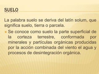 SUELO 
La palabra suelo se deriva del latín solum, que 
significa suelo, tierra o parcela. 
 Se conoce como suelo la parte superficial de 
la corteza terrestre, conformada por 
minerales y partículas orgánicas producidas 
por la acción combinada del viento el agua y 
procesos de desintegración orgánica. 
 
