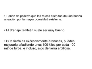 •  Estos suelos se  secan muy pronto  y hay que regar bastante. No almacenan el agua como los arcillosos. Consecuencia práctica: riega con poca cantidad pero con más frecuencia. El riego por goteo en suelo arenoso es ideal. Al igual que ocurre con el agua,  tampoco retienen bien los nutrientes  minerales que necesitan las plantas. Consecuencia práctica : usa siempre que puedas fertilizantes  de lenta   liberación  en lugar de los minerales solubles tradicionales, para que se vayan disolviendo poco a poco y se pierda lo menos posible . Si tienes un suelo arenoso,  abona mejor con pequeñas cantidades  y frecuentemente que mucho de golpe.  SUELOS ARENOSOS  