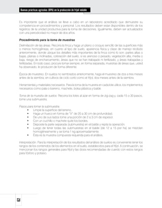Buenas prácticas agrícolas (BPA) en la producción de fríjol voluble


 Es importante que el análisis se lleve a cabo en un laboratorio acreditado que demuestre su
 competencia en procedimientos y personal. Los resultados deben estar disponibles dentro de los
 registros de la unidad productiva para la toma de decisiones. Igualmente, deben ser actualizados
 con una periodicidad no mayor de dos años.

 Procedimiento para la toma de muestras
 Delimitación de las áreas. Recorra la finca y haga un plano o croquis sencillo de las superficies más
 o menos homogéneas, en cuanto al tipo de suelo, apariencia física y clase de manejo recibido
 anteriormente, donde ubique los detalles más importantes de la finca como lo son: partes altas o
 bajas, planas o inclinadas, coloración del suelo, si es arenoso o pesado, vegetación alta, media o
 baja, riesgo de encharcamiento, áreas que no se han trabajado ni fertilizado, y áreas trabajadas y
 fertilizadas. En todo caso, procure tomar siempre, en forma separada, muestras de áreas que, usted
 ha observado, le producen de forma diferente.

 Época de muestreo. En suelos no sembrados anteriormente, haga el muestreo de dos a tres meses
 antes de la siembra; en cultivos de ciclo corto como el fríjol, dos meses antes de la siembra.

 Herramientas y materiales necesarios. Para la toma de la muestra en cada lote utilice, los implementos
 necesarios como pala o barreno, machete, bolsa plástica y balde.

 Toma de la muestra de suelos: Recorra los lotes al azar en forma de zig-zag y, cada 15 o 30 pasos,
 tome una submuestra.

 Pasos para tomar la submuestra:
      •	 Limpie la superficie del terreno.
      •	 Haga un hueco en forma de “V” de 20 a 30 cm de profundidad.
      •	 De uno de sus lados tome una porción de 2 a 3 cm de espesor.
      •	 Con un cuchillo o machete quite los bordes.
      •	 Deposite la parte separada (submuestra) en el balde y repita la operación.
      •	 Luego de tener todas las submuestras en el balde (de 12 a 15 por ha) se mezclan
           homogéneamente y se toma 1 kg aproximadamente.
      •	 Ésta es la muestra compuesta requerida para el análisis.

 Interpretación. Para la interpretación de los resultados del análisis de suelos es conveniente tener los
 rangos de los contenidos de los elementos en el suelo, establecidos para el fríjol. A continuación, se
 mencionan los rangos generales para fríjol y las dosis recomendadas de cuerdo con estos rangos
 para fósforo y potasio.
62
 
