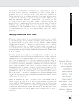 En resumen, para determinar la fertilización más adecuada de un cultivo es
necesario tener en cuenta las características del clima, y las del suelo en
cuanto a condiciones químicas, contenido de nutrientes y características




                                                                                                            Manejo agronómico
físicas, especialmente la densidad aparente, el concepto de exportación
o extracción de nutrientes del cultivo, la eficiencia de los fertilizantes y la
respuesta agronómica del cultivo a la fertilización. En el caso del fríjol, éste
consume cantidades altas de nitrógeno, potasio y calcio, y cantidades más
bajas de fósforo, magnesio y azufre. Es necesario agregar que al concepto de
fertilizar el cultivo, hay que añadir otros, como restituirle al suelo los nutrientes
extraídos por el cultivo y fertilizar el suelo, que incluyen conocer y manejar
sus microorganismos, y el uso de acondicionadores como cal y materia
orgánica.


Manejo y conservación de los suelos

El manejo y la conservación de los suelos de ladera se debe hacer mediante
el uso de tecnologías de bajo impacto ambiental, que incluyen técnicas como
el cultivo en franjas, rotación de cultivos, labranza reducida, manejo integrado
de plagas, enfermedades y malezas, uso de abonos biológicos y orgánicos,
reciclaje de desechos, uso de coberturas vivas y muertas, incorporación de
residuos de cosecha y abonos verdes, empleo de sistemas agroforestales,
manejo eficiente del riego y manejo integral de las explotaciones agropecuarias
(Corpoica, 1997).

En zonas de alta pluviosidad, la conservación de los suelos en áreas de
vertiente debe apuntar a establecer y manejar prácticas culturales, mecánicas
y biológicas en forma integral, que minimicen los procesos erosivos. Por tanto,
es importante evaluar diferentes prácticas y explorar nuevas alternativas de
manejo y sostenibilidad de los suelos mediante la estratificación de los cultivos       Para evitar el deterioro
a lo largo de la pendiente. Por ejemplo, establecer en la parte más alta y con           de los suelos, aplique
mayor grado de inclinación las plantas de mayor cobertura natural como
bosques y frutales. En la parte intermedia, los cultivos semestrales y limpios
                                                                                           prácticas de manejo
acompañados de prácticas de conservación. En la parte más baja, de menos                       adecuadas como
pendiente, los cultivos de laboreo intensivo como las hortalizas en rotación
                                                                                             labranza reducida,
dentro de la franja. La separación entre franjas de cultivos se hace mediante la
siembra de barreras vivas, que disminuyan la velocidad de la energía cinética                 siembras a través
de las aguas de escorrentía.                                                                   de la pendiente y
Mediante la rotación de cultivos como papa, maíz y fríjol voluble entre las                 en curvas de nivel,
franjas y dentro de ellas, como se hace con las hortalizas, se pretende la              barreras vivas, cultivos
conservación de la bioestructura del suelo, debido al diferente hábito radicular
de estas plantas, y a su variación como cobertura vegetal; además, la extracción            en franjas, cultivos
y el reciclaje diferencial de nutrientes que ejercen en el suelo conduce a la              en rotación y uso de
sostenibilidad de los suelos y, con ello, a una agricultura más competitiva y
sostenible.
                                                                                        coberturas, entre otras
                                                                                                      prácticas.
                                                                                                         67
 