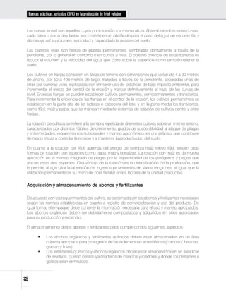 Buenas prácticas agrícolas (BPA) en la producción de fríjol voluble


 Las curvas a nivel son aquellas cuyos puntos están a la misma altura. Al sembrar sobre estas curvas,
 cada hilera o surco de plantas se convierte en un obstáculo para el paso del agua de escorrentía, y
 disminuye así su volumen, velocidad y capacidad de arrastre del suelo.

 Las barreras vivas son hileras de plantas permanentes, sembradas densamente a través de la
 pendiente, por lo general en contorno o en curvas a nivel. El objetivo principal de estas barreras es
 reducir el volumen y la velocidad del agua que corre sobre la superficie como también retener el
 suelo.

 Los cultivos en franjas consisten en áreas de terreno con dimensiones que varían de 4 a 30 metros
 de ancho, por 50 a 100 metros de largo, trazadas a través de la pendiente, separadas unas de
 otras por barreras vivas explotadas con el mayor uso de prácticas de bajo impacto ambiental, para
 incrementar el efecto del control de la erosión y marcar definitivamente el trazo de las curvas de
 nivel. En estas franjas se pueden establecer cultivos permanentes, semipermanentes y transitorios.
 Para incrementar la eficiencia de las franjas en el control de la erosión, los cultivos permanentes se
 establecen en la parte alta de las laderas o cabecera del lote, y en la parte media los transitorios,
 como fríjol, maíz y papa, que se manejan mediante sistemas de rotación de cultivos dentro y entre
 franjas.

 La rotación de cultivos se refiere a la siembra repetida de diferentes cultivos sobre un mismo terreno,
 caracterizados por distintos hábitos de crecimiento, grados de susceptibilidad al ataque de plagas
 y enfermedades, requerimientos nutricionales y manejo agronómico; es una práctica que contribuye
 de modo eficaz a controlar la erosión y a mantener la productividad del suelo.

 En cuanto a la rotación del fríjol, además del arreglo de siembra maíz relevo fríjol, existen otras
 formas de rotación con especies como papa, maíz y hortalizas. La rotación con maíz es de mucha
 aplicación en el manejo integrado de plagas por la especificidad de los patógenos y plagas que
 atacan estas dos especies. Otra ventaja de la rotación es la diversificación de la producción, que
 le permite al agricultor la obtención de ingresos provenientes de varios renglones, al igual que la
 utilización permanente de su mano de obra familiar en las labores de la unidad productiva.


 Adquisición y almacenamiento de abonos y fertilizantes

 De acuerdo con los requerimientos del cultivo, se deben adquirir los abonos y fertilizantes necesarios
 según las normas establecidas en cuanto a registro de comercialización y uso del producto. De
 igual forma, el empaque debe contener la información necesaria para el uso y manejo apropiados.
 Los abonos orgánicos deben ser debidamente compostados y adquiridos en sitios autorizados
 para su producción y expendio.

 El almacenamiento de los abonos y fertilizantes debe cumplir con los siguientes aspectos:

        •	    Los abonos orgánicos y fertilizantes químicos deben estar almacenados en un área
              cubierta apropiada para protegerlos de las inclemencias atmosféricas (como sol, heladas,
              granizo y lluvia).
        •	    Los fertilizantes químicos y abonos orgánicos deben estar almacenados en un área libre
              de residuos, que no constituya criaderos de insectos y roedores y donde los derrames o
              goteos sean eliminados.
68
 