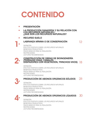 contenido
 ·
 ·
     PRESENTACIÓN
     LA PRODUCCIÓN GANADERA Y SU RELACIÓN CON
     LOS RECURSOS NATURALES /
     ¿QUÉ SON LOS RECURSOS NATURALES?

 ·   RECURSO SUELO


1·                                                    12·
     Labranza mínima o de conservación
     Definición
     Efectos positivos sobre los recursos naturales
     Beneficios productivos
     Pasos básicos para su realización
     Restricciones
     Lecturas recomendadas




2·
     Construcción de obras de bioingeniería
     (terrazas vivas, canales,
     disipadores con vegetación, trinchos vivos)      18·
     Definición
     Efectos positivos sobre los recursos naturales
     Beneficios productivos
     Pasos básicos para su realización
     Restricciones
     Lecturas recomendadas




3·
     Producción de abonos orgánicos sólidos           24·
     Definición
     Efectos positivos sobre los recursos naturales
     Beneficios productivos
     Pasos básicos para su realización
     Restricciones
     Lecturas recomendadas




4·
     Producción de abonos orgánicos líquidos          30·
     Definición
     Efectos positivos sobre los recursos naturales
     Beneficios productivos
     Pasos básicos para su realización
     Restricciones
     Lecturas recomendadas
 