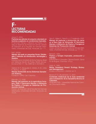 f·
Lecturas
recomendadas
Araujo O. 2005.
Factores que afectan el consumo voluntario en         Tejos R., Mejías H., Pérez N. y J. F. Avellaneda. 2005.
bovinos a pastoreo en condiciones tropicales.         Manejo de pasturas y producción de carne
IX Seminario Manejo y Utilización de Pastos y For-    en el llano bajo de Venezuela. IX Seminario
rajes en Sistemas de Producción Animal. División      Manejo y Utilización de Pastos y Forrajes en
de Extensión de la Facultad de Ciencias Veteri-       Sistemas de Producción Animal.
narias, Universidad del Zulia, Venezuela. pp 1-11.    División de Extensión de la Facultad de Ciencias Veteri-
                                                      narias, Universidad del Zulia, Venezuela. pp 171-181.
FAO. 2000b.
Manejo del suelo en pequeñas fincas. Estrate-         Bernal E. 1994.
gias y métodos de introducción, tecnologías y         Pastos y forrajes tropicales, producción y
equipos.                                              manejo.
Experiencias en el estado de Santa Catarina, Brasil   Editorial Banco Ganadero. Tercera Edición. Santa
por Valdemar Hercilio de Freitas. Boletín de sue-     Fe de Bogota, Colombia. 575 p.
los de la FAO 77. 74p. ISBN 92-5-304499-3.
                                                      Voisin A. 1960.
Galindo W. F., Murgueitio E, Giraldo, A. M., Uribe    Better Grassland Sward: Ecology, Botany
F., Berrío L. F. 2003.                                and Management.
Manejo Sostenible de los Sistemas Ganade-             Crosby Lockwood. London. 341 p.
ros Andinos.
Fundación CIPAV, Cali, Colombia.                      Moreno F. C y Bustamante. C. 2007.
                                                      Contenido intelectual de la Guía Ambiental
                                                      oara el Subsector de la Ganadería Bovina en
Mancilla L. E. 2006.
                                                      Colombia.
Manejo del pastoreo en la agricultura forra-
                                                      FEDEGAN-FNG - Universidad Nacional de Colom-
jera. 2006. X Seminario Manejo y Utilización
                                                      bia. Documento inédito.
de Pastos y Forrajes en Sistemas de Pro-
ducción Animal.
División de Extensión de la Facultad de Ciencias
Veterinarias, Universidad del Zulia, Venezuela. pp
10-24.




                                                                                        · RECURSO NATURAL SUELO·   41
 