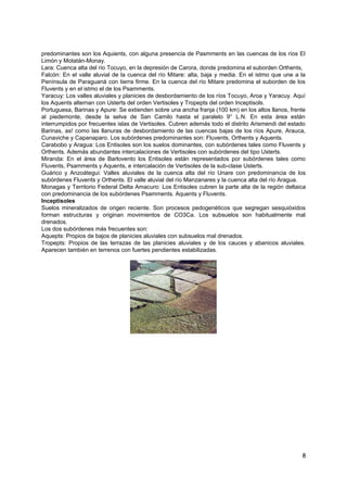 predominantes son los Aquients, con alguna presencia de Pasmments en las cuencas de los ríos El
Limón y Motatán-Monay.
Lara: Cuenca alta del río Tocuyo, en la depresión de Carora, donde predomina el suborden Orthents,
Falcón: En el valle aluvial de la cuenca del río Mitare: alta, baja y media. En el istmo que une a la
Península de Paraguaná con tierra firme. En la cuenca del río Mitare predomina el suborden de los
Fluvents y en el istmo el de los Psamments.
Yaracuy: Los valles aluviales y planicies de desbordamiento de los ríos Tocuyo, Aroa y Yaracuy. Aquí
los Aquents alternan con Usterts del orden Vertisoles y Tropepts del orden Inceptisols.
Portuguesa, Barinas y Apure: Se extienden sobre una ancha franja (100 km) en los altos llanos, frente
al piedemonte, desde la selva de San Camilo hasta el paralelo 9° L.N. En esta área están
interrumpidos por frecuentes islas de Vertisoles. Cubren además todo el distrito Arismendi del estado
Barinas, as! como las llanuras de desbordamiento de las cuencas bajas de los ríos Apure, Arauca,
Cunaviche y Capanaparo. Los subórdenes predominantes son: Fluvents, Orthents y Aquents.
Carabobo y Aragua: Los Entisoles son los suelos dominantes, con subórdenes tales como Fluvents y
Orthents. Además abundantes intercalaciones de Vertisoles con subórdenes del tipo Usterts.
Miranda: En el área de Barlovento los Entisoles están representados por subórdenes tales como
Fluvents, Psamments y Aquents, e intercalación de Vertisoles de la sub-clase Usterts.
Guárico y Anzoátegui: Valles aluviales de la cuenca alta del río Unare con predominancia de los
subórdenes Fluvents y Orthents. El valle aluvial del río Manzanares y la cuenca alta del río Aragua.
Monagas y Territorio Federal Delta Amacuro: Los Entisoles cubren la parte alta de la región deltaica
con predominancia de los subórdenes Psamments. Aquents y Fluvents.
Inceptisoles
Suelos mineralizados de origen reciente. Son procesos pedogenéticos que segregan sesquióxidos
forman estructuras y originan movimientos de CO3Ca. Los subsuelos son habitualmente mal
drenados.
Los dos subórdenes más frecuentes son:
Aquepts: Propios de bajos de planicies aluviales con subsuelos mal drenados.
Tropepts: Propios de las terrazas de las planicies aluviales y de los cauces y abanicos aluviales.
Aparecen también en terrenos con fuertes pendientes estabilizadas.
8
 