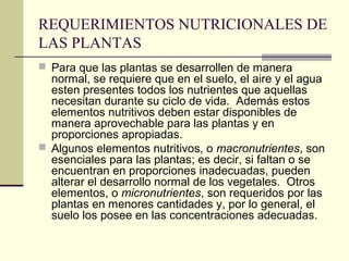 REQUERIMIENTOS NUTRICIONALES DE
LAS PLANTAS
 Para que las plantas se desarrollen de manera
normal, se requiere que en el suelo, el aire y el agua
esten presentes todos los nutrientes que aquellas
necesitan durante su ciclo de vida. Además estos
elementos nutritivos deben estar disponibles de
manera aprovechable para las plantas y en
proporciones apropiadas.
 Algunos elementos nutritivos, o macronutrientes, son
esenciales para las plantas; es decir, si faltan o se
encuentran en proporciones inadecuadas, pueden
alterar el desarrollo normal de los vegetales. Otros
elementos, o micronutrientes, son requeridos por las
plantas en menores cantidades y, por lo general, el
suelo los posee en las concentraciones adecuadas.
 