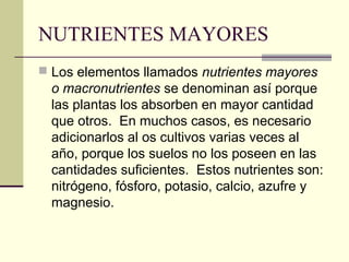 NUTRIENTES MAYORES
 Los elementos llamados nutrientes mayores
o macronutrientes se denominan así porque
las plantas los absorben en mayor cantidad
que otros. En muchos casos, es necesario
adicionarlos al os cultivos varias veces al
año, porque los suelos no los poseen en las
cantidades suficientes. Estos nutrientes son:
nitrógeno, fósforo, potasio, calcio, azufre y
magnesio.
 