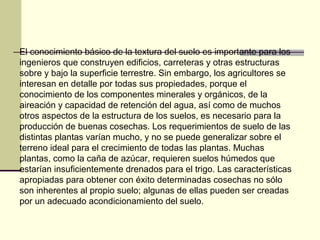El conocimiento básico de la textura del suelo es importante para los
ingenieros que construyen edificios, carreteras y otras estructuras
sobre y bajo la superficie terrestre. Sin embargo, los agricultores se
interesan en detalle por todas sus propiedades, porque el
conocimiento de los componentes minerales y orgánicos, de la
aireación y capacidad de retención del agua, así como de muchos
otros aspectos de la estructura de los suelos, es necesario para la
producción de buenas cosechas. Los requerimientos de suelo de las
distintas plantas varían mucho, y no se puede generalizar sobre el
terreno ideal para el crecimiento de todas las plantas. Muchas
plantas, como la caña de azúcar, requieren suelos húmedos que
estarían insuficientemente drenados para el trigo. Las características
apropiadas para obtener con éxito determinadas cosechas no sólo
son inherentes al propio suelo; algunas de ellas pueden ser creadas
por un adecuado acondicionamiento del suelo.
 