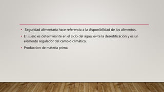 • Seguridad alimentaria hace referencia a la disponibilidad de los alimentos.
• El suelo es determinante en el ciclo del agua, evita la desertificación y es un
elemento regulador del cambio climático.
• Produccion de materia prima.
 