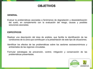 OBJETIVOS
GENERAL
Evaluar la problemáticas asociadas a fenómenos de degradación y desestabilización
del suelo, en complemento con la evaluación del riesgo, causas y posibles
soluciones asociadas.
ESPECÍFICOS
Realizar una descripción del área de análisis, que facilite la identificación de las
condiciones de la zona que contribuyen a la presentación de este tipo de situaciones.
Identificar los efectos de las problemáticas sobre los sectores socioeconómicos y
ambientales de las regiones vinculadas.
Formular estrategias de prevención, control, mitigación y conservación de las
problemáticas presentadas.
 