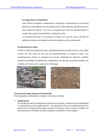 Universidad Nacional de Cajamarca Facultad de Ingeniería
Ingeniería Civil Mecánica de Suelos I 2021 - I Rosa LLique
- La temperatura y la humedad
Estos factores climáticos condicionan la velocidad e intensidad de las reacciones
químicas; la humedad favorece la producción de ácido carbónico, además de proveer
otros ácidos de reacción. Las rocas se degradan por ciclos de humedecimiento y
secado antes que por una humedad y temperaturas fijas.
La formación del suelo es un proceso en etapas en el que las rocas se dividen en
partículas menores mezclándose con materia orgánica en descomposición.
Formación de los suelos
Cuando se enfrió la superficie terrestre, quedó determinado un manto rocoso o roca madre,
a partir del cual, luego de una serie de transformaciones, se originó el suelo. Esas
transformaciones fueron el resultado de la acción combinada de diferentes variables
climáticas (humedad, precipitaciones, temperatura), del tipo de roca donde actuaban esas
variables, del relieve, de la vegetación y del tiempo
Clase de suelo según el proceso de formación
El suelo puede ser sedimentario, residual y de relleno artificial.
 Sedimentario
En este tipo de suelo, las partículas se formaron en un lugar y después fueron transportadas
y se depositaron en otro emplazamiento. Los materiales rocosos son transportados por los
agentes de la erosión terrestre (agua corriente, hielo glaciar, olas y viento), y también son
acarreados por la influencia de la gravedad para acumularse en otros lugares.
 