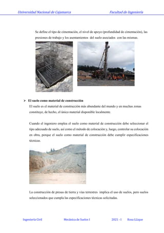 Universidad Nacional de Cajamarca Facultad de Ingeniería
Ingeniería Civil Mecánica de Suelos I 2021 - I Rosa LLique
Se define el tipo de cimentación, el nivel de apoyo (profundidad de cimentación), las
presiones de trabajo y los asentamientos del suelo asociados con las mismas.
 El suelo como material de construcción
El suelo es el material de construcción más abundante del mundo y en muchas zonas
constituye, de hecho, el único material disponible localmente.
Cuando el ingeniero emplea el suelo como material de construcción debe seleccionar el
tipo adecuado de suelo, así como el método de colocación y, luego, controlar su colocación
en obra, porque el suelo como material de construcción debe cumplir especificaciones
técnicas.
La construcción de presas de tierra y vías terrestres implica el uso de suelos, pero suelos
seleccionados que cumpla las especificaciones técnicas solicitadas.
 