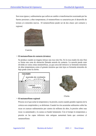 Universidad Nacional de Cajamarca Facultad de Ingeniería
Ingeniería Civil Mecánica de Suelos I 2021 - I Rosa LLique
Son rocas ígneas y sedimentarias que sufren un cambio o transformación ocasionado por las
fuertes presiones y altas temperaturas; el metamorfismo se caracteriza por el desarrollo de
textura y/o minerales nuevos. El metamorfismo puede ser de dos clases: por contacto y
regional.
Cuarcita
• El metamorfismo de contacto (térmico)
Se produce cuando un magma intruye una roca más fría. En la roca madre (la más fría)
se forma una zona de alteración llamada aureola de contacto. La aureola puede estar
dividida en varias zonas metamórficas, ya que cerca del intrusivo se formarán minerales
de altas temperaturas como el granate mientras que más lejos se formarán minerales de
bajo grado como la clorita.
Clorita
• El metamorfismo regional
Proceso en el que actúa la temperatura y la presión, ocurre cuando grandes regiones de la
corteza son comprimidos y se deforman. Cuando los ríos acumulan sedimentos sobre las
rocas en cuencas sedimentarias por cientos de millones de años, la presión sobre esas
rocas va aumentando y la cuenca se hunde lentamente. Con el tiempo la temperatura y
presión en las capas inferiores más antiguas aumentará hasta que comience el
metamorfismo.
 