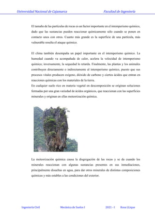 Universidad Nacional de Cajamarca Facultad de Ingeniería
Ingeniería Civil Mecánica de Suelos I 2021 - I Rosa LLique
El tamaño de las partículas de rocas es un factor importante en el intemperismo químico,
dado que las sustancias pueden reaccionar químicamente sólo cuando se ponen en
contacto unos con otros. Cuanto más grande es la superficie de una partícula, más
vulnerable resulta el ataque químico.
El clima también desempaña un papel importante en el intemperismo químico. La
humedad cuando va acompañada de calor, acelera la velocidad de intemperismo
químico; inversamente, la sequedad lo retarda. Finalmente, las plantas y los animales
contribuyen directamente o indirectamente al intemperismo químico, puesto que sus
procesos vitales producen oxígeno, dióxido de carbono y ciertos ácidos que entran en
reacciones químicas con los materiales de la tierra.
En cualquier suelo rico en materia vegetal en descomposición se originan soluciones
formadas por una gran variedad de ácidos orgánicos, que reaccionan con las superficies
minerales y originan en ellas meteorización química.
La meteorización química causa la disgregación de las rocas y se da cuando los
minerales reaccionan con algunas sustancias presentes en sus inmediaciones,
principalmente disueltas en agua, para dar otros minerales de distintas composiciones
químicas y más estables a las condiciones del exterior.
 