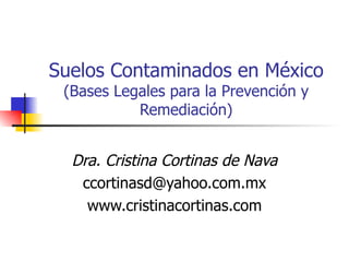 Suelos Contaminados en México (Bases Legales para la Prevención y Remediación) Dra. Cristina Cortinas de Nava [email_address] www.cristinacortinas.com 