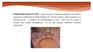 • PERMEABILIDAD EN SITU.- Cada vez que se requiera cuantificar con relativa
precisión el coeficiente de permeabilidad de l terreno natural , debe recurrirse a la
realización de “ y pruebas de permeabilidad in situ”, salvo que los suelos a
ensayar sean suelos homogéneos de las que puedan obtenerse muestras
inalteradas.
 