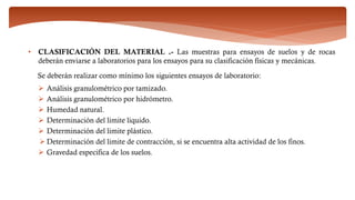 • CLASIFICACIÓN DEL MATERIAL .- Las muestras para ensayos de suelos y de rocas
deberán enviarse a laboratorios para los ensayos para su clasificación físicas y mecánicas.
Se deberán realizar como mínimo los siguientes ensayos de laboratorio:
 Análisis granulométrico por tamizado.
 Análisis granulométrico por hidrómetro.
 Humedad natural.
 Determinación del limite liquido.
 Determinación del limite plástico.
 Determinación del limite de contracción, si se encuentra alta actividad de los finos.
 Gravedad especifica de los suelos.
 